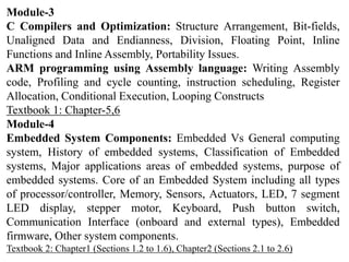 Module-3
C Compilers and Optimization: Structure Arrangement, Bit-fields,
Unaligned Data and Endianness, Division, Floating Point, Inline
Functions and Inline Assembly, Portability Issues.
ARM programming using Assembly language: Writing Assembly
code, Profiling and cycle counting, instruction scheduling, Register
Allocation, Conditional Execution, Looping Constructs
Textbook 1: Chapter-5,6
Module-4
Embedded System Components: Embedded Vs General computing
system, History of embedded systems, Classification of Embedded
systems, Major applications areas of embedded systems, purpose of
embedded systems. Core of an Embedded System including all types
of processor/controller, Memory, Sensors, Actuators, LED, 7 segment
LED display, stepper motor, Keyboard, Push button switch,
Communication Interface (onboard and external types), Embedded
firmware, Other system components.
Textbook 2: Chapter1 (Sections 1.2 to 1.6), Chapter2 (Sections 2.1 to 2.6)
 