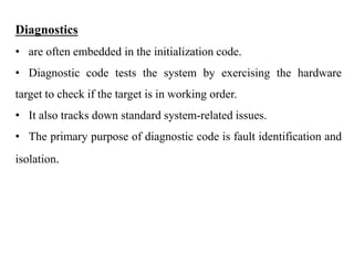 .
Diagnostics
• are often embedded in the initialization code.
• Diagnostic code tests the system by exercising the hardware
target to check if the target is in working order.
• It also tracks down standard system-related issues.
• The primary purpose of diagnostic code is fault identification and
isolation.
 