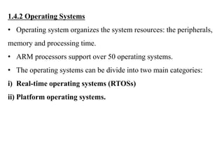 .
1.4.2 Operating Systems
• Operating system organizes the system resources: the peripherals,
memory and processing time.
• ARM processors support over 50 operating systems.
• The operating systems can be divide into two main categories:
i) Real-time operating systems (RTOSs)
ii) Platform operating systems.
 
