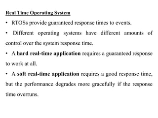 .
Real Time Operating System
• RTOSs provide guaranteed response times to events.
• Different operating systems have different amounts of
control over the system response time.
• A hard real-time application requires a guaranteed response
to work at all.
• A soft real-time application requires a good response time,
but the performance degrades more gracefully if the response
time overruns.
 
