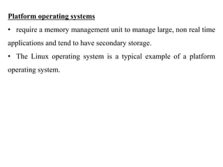 .
Platform operating systems
• require a memory management unit to manage large, non real time
applications and tend to have secondary storage.
• The Linux operating system is a typical example of a platform
operating system.
 