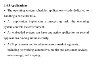 .
1.4.3 Applications
• The operating system schedules applications—code dedicated to
handling a particular task.
• An application implements a processing task; the operating
system controls the environment.
• An embedded system can have one active application or several
applications running simultaneously.
• ARM processors are found in numerous market segments,
including networking, automotive, mobile and consumer devices,
mass storage, and imaging.
 
