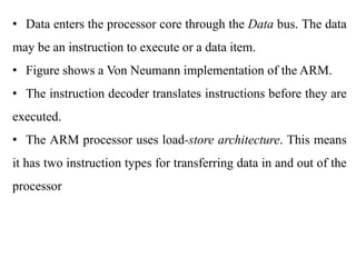 .
• Data enters the processor core through the Data bus. The data
may be an instruction to execute or a data item.
• Figure shows a Von Neumann implementation of the ARM.
• The instruction decoder translates instructions before they are
executed.
• The ARM processor uses load-store architecture. This means
it has two instruction types for transferring data in and out of the
processor
 