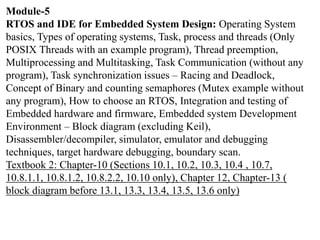 Module-5
RTOS and IDE for Embedded System Design: Operating System
basics, Types of operating systems, Task, process and threads (Only
POSIX Threads with an example program), Thread preemption,
Multiprocessing and Multitasking, Task Communication (without any
program), Task synchronization issues – Racing and Deadlock,
Concept of Binary and counting semaphores (Mutex example without
any program), How to choose an RTOS, Integration and testing of
Embedded hardware and firmware, Embedded system Development
Environment – Block diagram (excluding Keil),
Disassembler/decompiler, simulator, emulator and debugging
techniques, target hardware debugging, boundary scan.
Textbook 2: Chapter-10 (Sections 10.1, 10.2, 10.3, 10.4 , 10.7,
10.8.1.1, 10.8.1.2, 10.8.2.2, 10.10 only), Chapter 12, Chapter-13 (
block diagram before 13.1, 13.3, 13.4, 13.5, 13.6 only)
 