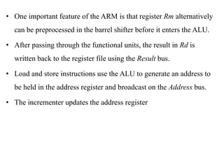 .
• One important feature of the ARM is that register Rm alternatively
can be preprocessed in the barrel shifter before it enters the ALU.
• After passing through the functional units, the result in Rd is
written back to the register file using the Result bus.
• Load and store instructions use the ALU to generate an address to
be held in the address register and broadcast on the Address bus.
• The incrementer updates the address register
 