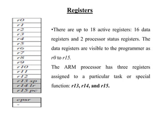 .
Registers
•There are up to 18 active registers: 16 data
registers and 2 processor status registers. The
data registers are visible to the programmer as
r0 to r15.
The ARM processor has three registers
assigned to a particular task or special
function: r13, r14, and r15.
 