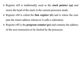 .
 Register r13 is traditionally used as the stack pointer (sp) and
stores the head of the stack in the current processor mode.
 Register r14 is called the link register (lr) and is where the core
puts the return address whenever it calls a subroutine.
 Register r15 is the program counter (pc) and contains the address
of the next instruction to be fetched by the processor.
 
