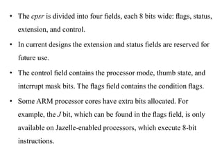 .
• The cpsr is divided into four ﬁelds, each 8 bits wide: ﬂags, status,
extension, and control.
• In current designs the extension and status ﬁelds are reserved for
future use.
• The control ﬁeld contains the processor mode, thumb state, and
interrupt mask bits. The ﬂags ﬁeld contains the condition ﬂags.
• Some ARM processor cores have extra bits allocated. For
example, the J bit, which can be found in the ﬂags ﬁeld, is only
available on Jazelle-enabled processors, which execute 8-bit
instructions.
 