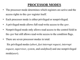 .
PROCESSOR MODES
• The processor mode determines which registers are active and the
access rights to the cpsr register itself.
• Each processor mode is either privileged or nonprivileged.
• A privileged mode allows full read-write access to the cpsr.
• Nonprivileged mode only allows read access to the control ﬁeld in
the cpsr but still allows read-write access to the condition ﬂags.
• There are seven processor modes in total:
Six privileged modes (abort, fast interrupt request, interrupt
request, supervisor, system, and undeﬁned) and one nonprivileged
mode(user).
 