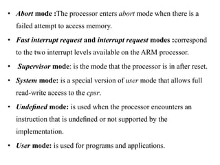 .
• Abort mode :The processor enters abort mode when there is a
failed attempt to access memory.
• Fast interrupt request and interrupt request modes :correspond
to the two interrupt levels available on the ARM processor.
• Supervisor mode: is the mode that the processor is in after reset.
• System mode: is a special version of user mode that allows full
read-write access to the cpsr.
• Undeﬁned mode: is used when the processor encounters an
instruction that is undeﬁned or not supported by the
implementation.
• User mode: is used for programs and applications.
 