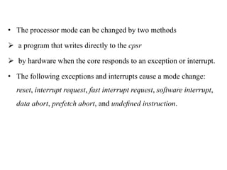 .
• The processor mode can be changed by two methods
 a program that writes directly to the cpsr
 by hardware when the core responds to an exception or interrupt.
• The following exceptions and interrupts cause a mode change:
reset, interrupt request, fast interrupt request, software interrupt,
data abort, prefetch abort, and undeﬁned instruction.
 