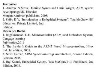 Textbooks
1. Andrew N Sloss, Dominic Symes and Chris Wright, ARM system
developers guide, Elsevier,
Morgan Kaufman publishers, 2008.
2. Shibu K V, “Introduction to Embedded Systems”, Tata McGraw Hill
Education, Private Limited, 2nd
Edition.
Reference Books
1. Raghunandan. G.H, Microcontroller (ARM) and Embedded System,
Cengage learning
Publication,2019
2. The Insider’s Guide to the ARM7 Based Microcontrollers, Hitex
Ltd.,1st edition, 2005.
3. Steve Furber, ARM System-on-Chip Architecture, Second Edition,
Pearson, 2015.
4. Raj Kamal, Embedded System, Tata McGraw-Hill Publishers, 2nd
Edition, 2008.
 