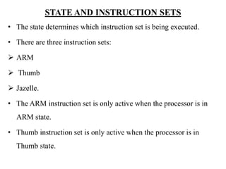 .
STATE AND INSTRUCTION SETS
• The state determines which instruction set is being executed.
• There are three instruction sets:
 ARM
 Thumb
 Jazelle.
• The ARM instruction set is only active when the processor is in
ARM state.
• Thumb instruction set is only active when the processor is in
Thumb state.
 