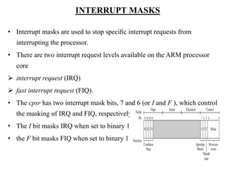 .
INTERRUPT MASKS
• Interrupt masks are used to stop speciﬁc interrupt requests from
interrupting the processor.
• There are two interrupt request levels available on the ARM processor
core
 interrupt request (IRQ)
 fast interrupt request (FIQ).
• The cpsr has two interrupt mask bits, 7 and 6 (or I and F ), which control
the masking of IRQ and FIQ, respectively.
• The I bit masks IRQ when set to binary 1.
• the F bit masks FIQ when set to binary 1.
 