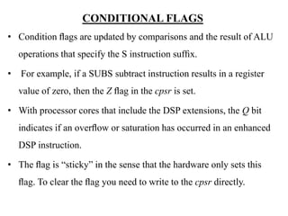 .
CONDITIONAL FLAGS
• Condition ﬂags are updated by comparisons and the result of ALU
operations that specify the S instruction sufﬁx.
• For example, if a SUBS subtract instruction results in a register
value of zero, then the Z ﬂag in the cpsr is set.
• With processor cores that include the DSP extensions, the Q bit
indicates if an overﬂow or saturation has occurred in an enhanced
DSP instruction.
• The ﬂag is “sticky” in the sense that the hardware only sets this
ﬂag. To clear the ﬂag you need to write to the cpsr directly.
 