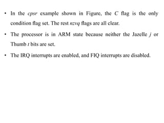 .
• In the cpsr example shown in Figure, the C ﬂag is the only
condition ﬂag set. The rest nzvq ﬂags are all clear.
• The processor is in ARM state because neither the Jazelle j or
Thumb t bits are set.
• The IRQ interrupts are enabled, and FIQ interrupts are disabled.
 