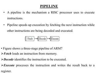 .
PIPELINE
• A pipeline is the mechanism a RISC processor uses to execute
instructions.
• Pipeline speeds up execution by fetching the next instruction while
other instructions are being decoded and executed.
• Figure shows a three-stage pipeline of ARM7
Fetch loads an instruction from memory.
Decode identifies the instruction to be executed.
Execute processes the instruction and writes the result back to a
register.
 