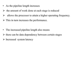 .
• As the pipeline length increases
 the amount of work done at each stage is reduced
 allows the processor to attain a higher operating frequency.
 This in turn increases the performance.
• The increased pipeline length also means
 there can be data dependency between certain stages
 Increased system latency
 
