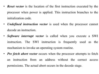 .
• Reset vector is the location of the first instruction executed by the
processor when power is applied. This instruction branches to the
initialization code.
• Undefined instruction vector is used when the processor cannot
decode an instruction.
• Software interrupt vector is called when you execute a SWI
instruction. The SWI instruction is frequently used as the
mechanism to invoke an operating system routine.
• Pre fetch abort vector occurs when the processor attempts to fetch
an instruction from an address without the correct access
permissions. The actual abort occurs in the decode stage.
 