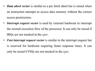 .
• Data abort vector is similar to a pre fetch abort but is raised when
an instruction attempts to access data memory without the correct
access permissions.
• Interrupt request vector is used by external hardware to interrupt
the normal execution flow of the processor. It can only be raised if
IRQs are not masked in the cpsr.
• Fast interrupt request vector is similar to the interrupt request but
is reserved for hardware requiring faster response times. It can
only be raised if FIQs are not masked in the cpsr.
 
