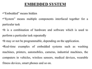EMBEDDED SYSTEM
•“Embedded” means hidden
•“System” means multiple components interfaced together for a
particular task
•It is a combination of hardware and software which is used to
perform a particular task repeatedly
•It may or not be programmable, depending on the application.
•Real-time examples of embedded systems such as washing
machines, printers, automobiles, cameras, industrial machines, the
computers in vehicles, wireless sensors, medical devices, wearable
fitness devices, smart phones and so on.
 