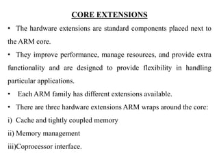 .
CORE EXTENSIONS
• The hardware extensions are standard components placed next to
the ARM core.
• They improve performance, manage resources, and provide extra
functionality and are designed to provide flexibility in handling
particular applications.
• Each ARM family has different extensions available.
• There are three hardware extensions ARM wraps around the core:
i) Cache and tightly coupled memory
ii) Memory management
iii)Coprocessor interface.
 