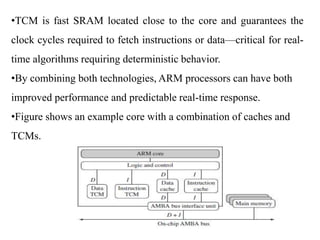 .
•TCM is fast SRAM located close to the core and guarantees the
clock cycles required to fetch instructions or data—critical for real-
time algorithms requiring deterministic behavior.
•By combining both technologies, ARM processors can have both
improved performance and predictable real-time response.
•Figure shows an example core with a combination of caches and
TCMs.
 