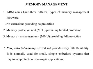 MEMORY MANAGEMENT
• ARM cores have three different types of memory management
hardware:
1. No extensions providing no protection
2. Memory protection unit (MPU) providing limited protection
3. Memory management unit (MMU) providing full protection
1. Non protected memory is fixed and provides very little flexibility.
It is normally used for small, simple embedded systems that
require no protection from rogue applications.
 