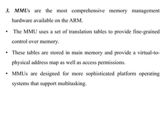 .
3. MMUs are the most comprehensive memory management
hardware available on the ARM.
• The MMU uses a set of translation tables to provide fine-grained
control over memory.
• These tables are stored in main memory and provide a virtual-to-
physical address map as well as access permissions.
• MMUs are designed for more sophisticated platform operating
systems that support multitasking.
 