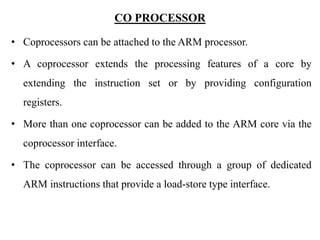 CO PROCESSOR
• Coprocessors can be attached to the ARM processor.
• A coprocessor extends the processing features of a core by
extending the instruction set or by providing configuration
registers.
• More than one coprocessor can be added to the ARM core via the
coprocessor interface.
• The coprocessor can be accessed through a group of dedicated
ARM instructions that provide a load-store type interface.
 
