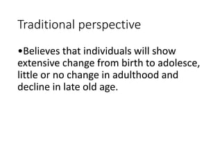 Traditional perspective
•Believes that individuals will show
extensive change from birth to adolesce,
little or no change in adulthood and
decline in late old age.
 