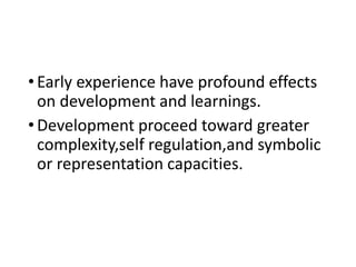 •Early experience have profound effects
on development and learnings.
•Development proceed toward greater
complexity,self regulation,and symbolic
or representation capacities.
 