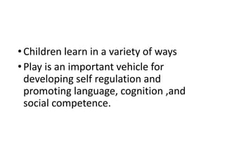 •Children learn in a variety of ways
•Play is an important vehicle for
developing self regulation and
promoting language, cognition ,and
social competence.
 