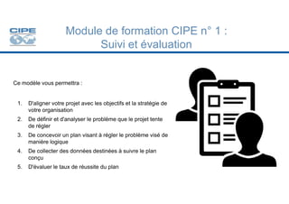 Ce modèle vous permettra :
Module de formation CIPE n° 1 :
Suivi et évaluation
1. D'aligner votre projet avec les objectifs et la stratégie de
1. D'aligner votre projet avec les objectifs et la stratégie de
votre organisation
2. De définir et d'analyser le problème que le projet tente
de régler
3. De concevoir un plan visant à régler le problème visé de
manière logique
4. De collecter des données destinées à suivre le plan
conçu
5. D'évaluer le taux de réussite du plan
 