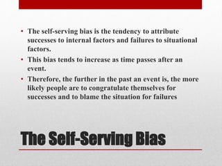 The Self-Serving Bias
• The self-serving bias is the tendency to attribute
successes to internal factors and failures to situational
factors.
• This bias tends to increase as time passes after an
event.
• Therefore, the further in the past an event is, the more
likely people are to congratulate themselves for
successes and to blame the situation for failures
 