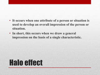 Halo effect
• It occurs when one attribute of a person or situation is
used to develop an overall impression of the person or
situation.
• In short, this occurs when we draw a general
impression on the basis of a single characteristic.
 
