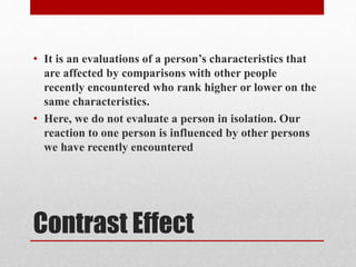 Contrast Effect
• It is an evaluations of a person’s characteristics that
are affected by comparisons with other people
recently encountered who rank higher or lower on the
same characteristics.
• Here, we do not evaluate a person in isolation. Our
reaction to one person is influenced by other persons
we have recently encountered
 