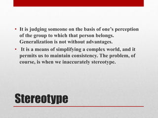 Stereotype
• It is judging someone on the basis of one’s perception
of the group to which that person belongs.
Generalization is not without advantages.
• It is a means of simplifying a complex world, and it
permits us to maintain consistency. The problem, of
course, is when we inaccurately stereotype.
 