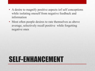 SELF-ENHANCEMENT
• A desire to magnify positive aspects iof self conceptions
while isolating oneself from negative feedback and
information
• Most often people desires to rate themselves as above
average, selectively recall positive while forgetting
negative ones
 