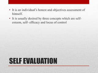SELF EVALUATION
• It is an individual’s honest and objectives assessment of
himself.
• It is usually desired by three concepts which are self-
esteem, self- efficacy and locus of control
 