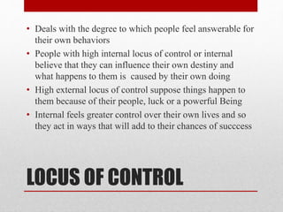LOCUS OF CONTROL
• Deals with the degree to which people feel answerable for
their own behaviors
• People with high internal locus of control or internal
believe that they can influence their own destiny and
what happens to them is caused by their own doing
• High external locus of control suppose things happen to
them because of their people, luck or a powerful Being
• Internal feels greater control over their own lives and so
they act in ways that will add to their chances of succcess
 