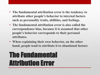 The Fundamental
Attribution Error
• The fundamental attribution error is the tendency to
attribute other people’s behavior to internal factors
such as personality traits, abilities, and feelings.
• The fundamental attribution error is also called the
correspondence bias, because it is assumed that other
people’s behavior corresponds to their personal
attributes.
• When explaining their own behavior, on the other
hand, people tend to attribute it to situational factors
 