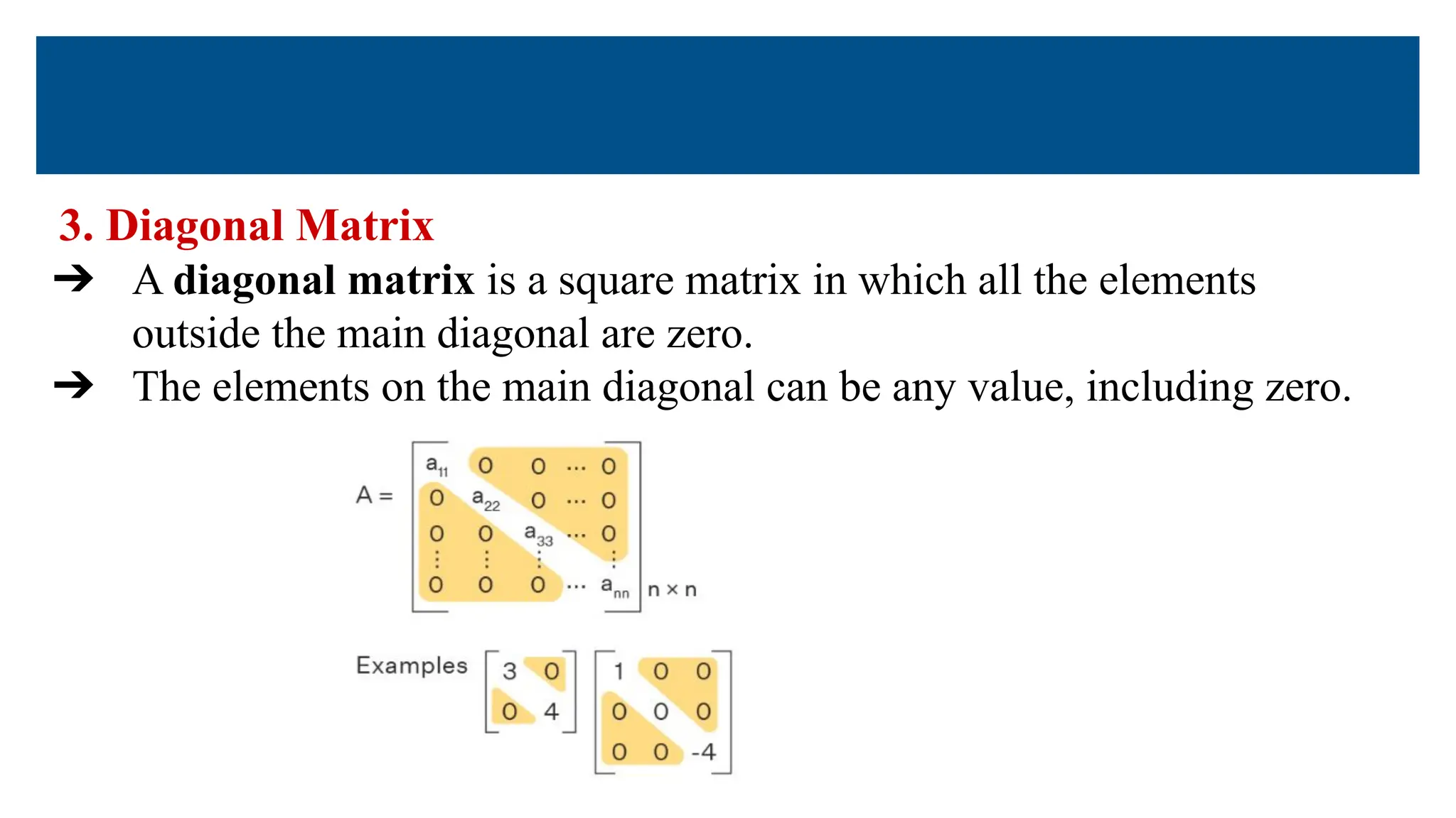 3. Diagonal Matrix
➔ A diagonal matrix is a square matrix in which all the elements
outside the main diagonal are zero.
➔ The elements on the main diagonal can be any value, including zero.
 