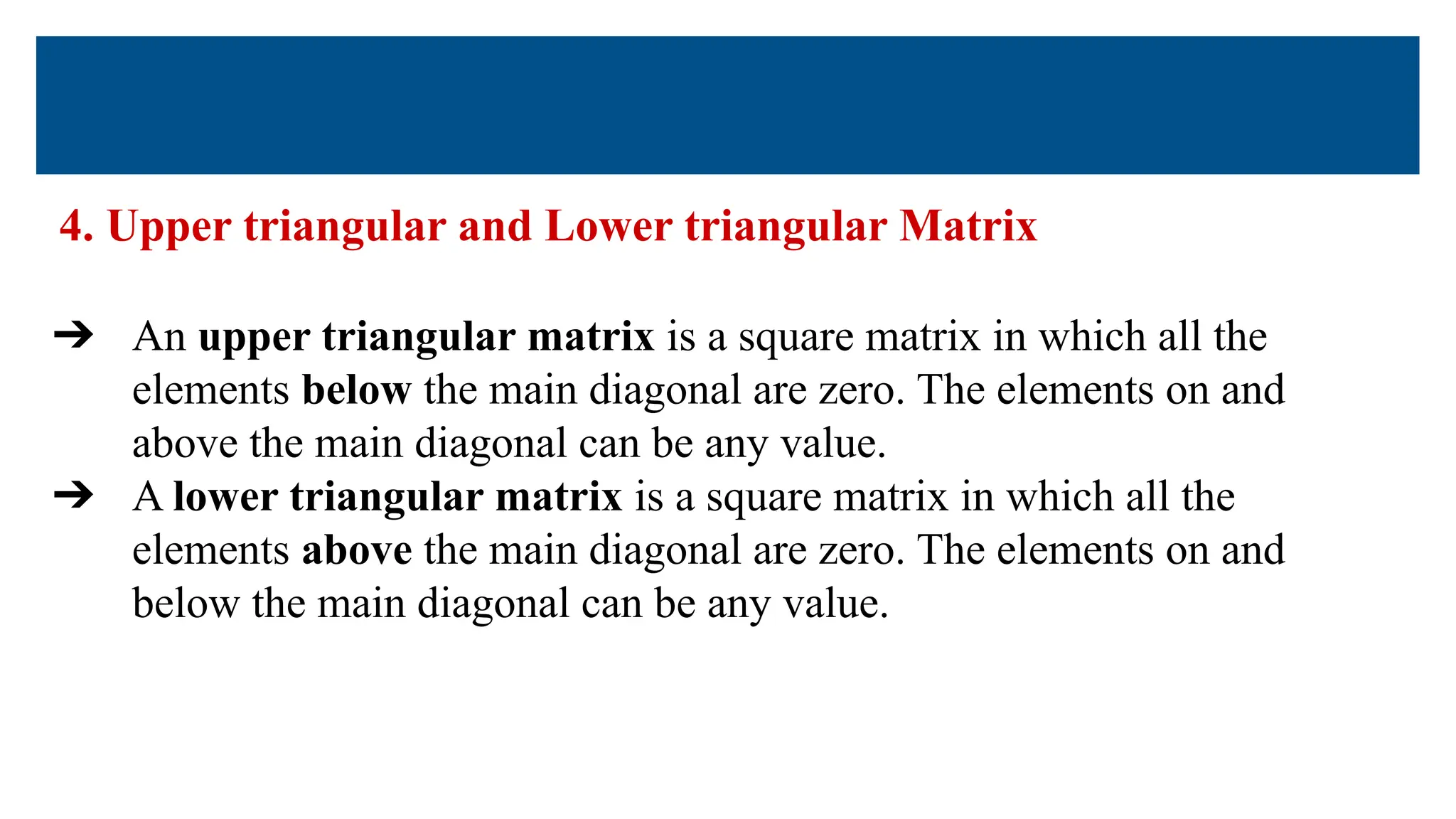 4. Upper triangular and Lower triangular Matrix
➔ An upper triangular matrix is a square matrix in which all the
elements below the main diagonal are zero. The elements on and
above the main diagonal can be any value.
➔ A lower triangular matrix is a square matrix in which all the
elements above the main diagonal are zero. The elements on and
below the main diagonal can be any value.
 