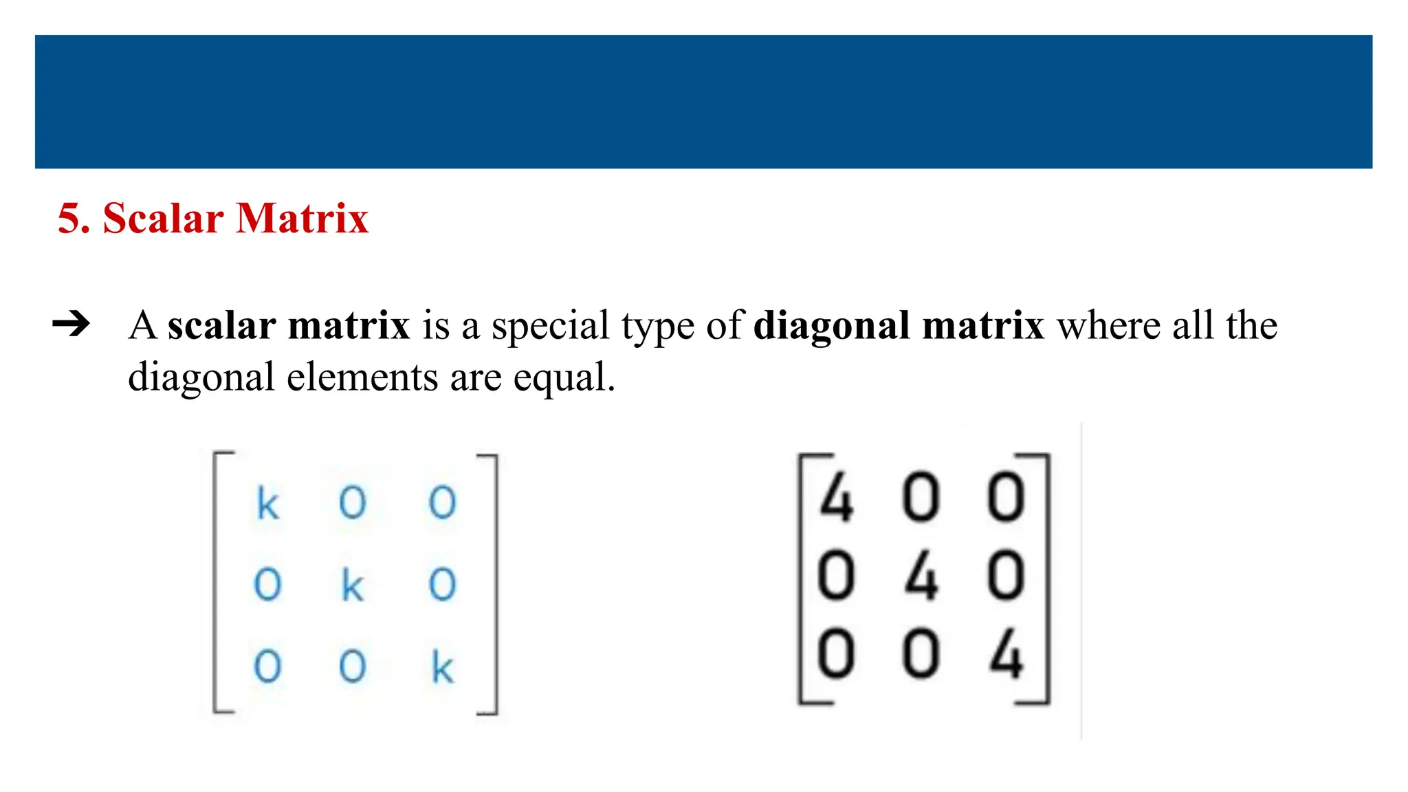 5. Scalar Matrix
➔ A scalar matrix is a special type of diagonal matrix where all the
diagonal elements are equal.
 
