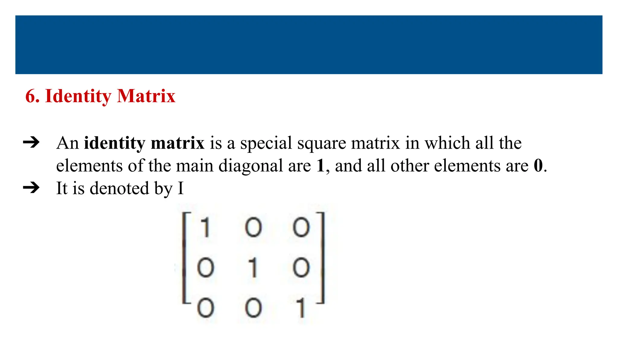 6. Identity Matrix
➔ An identity matrix is a special square matrix in which all the
elements of the main diagonal are 1, and all other elements are 0.
➔ It is denoted by I
 