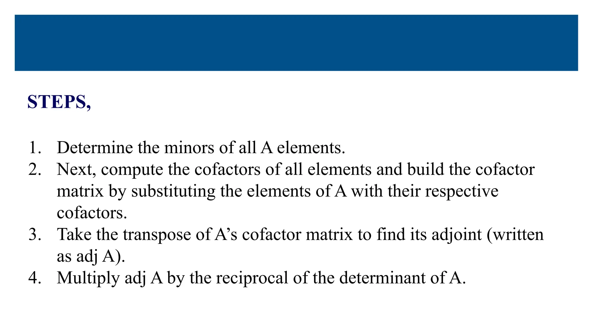 STEPS,
1. Determine the minors of all A elements.
2. Next, compute the cofactors of all elements and build the cofactor
matrix by substituting the elements of A with their respective
cofactors.
3. Take the transpose of A’s cofactor matrix to find its adjoint (written
as adj A).
4. Multiply adj A by the reciprocal of the determinant of A.
 