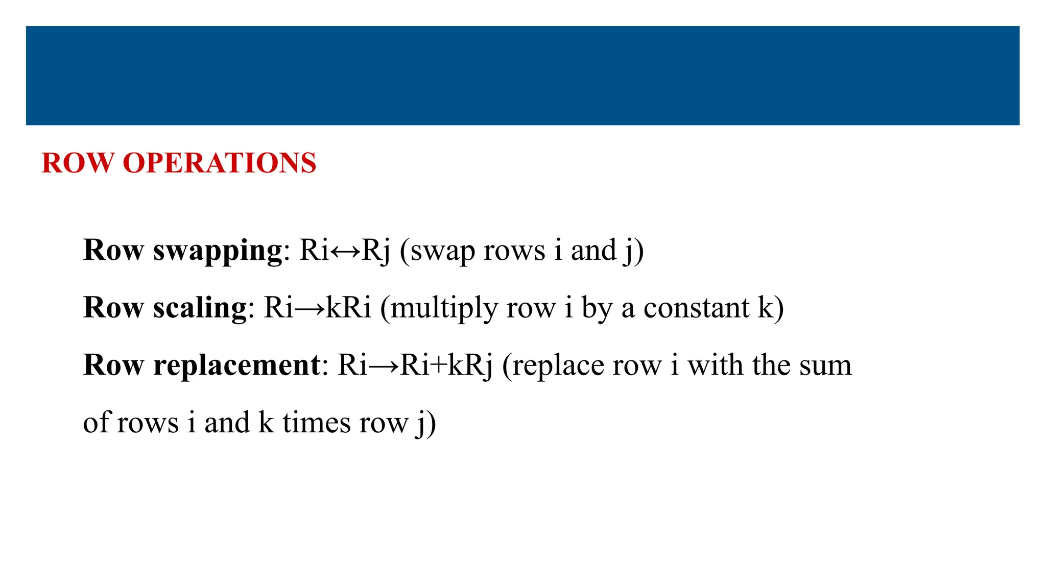 ROW OPERATIONS
Row swapping: Ri↔Rj (swap rows i and j)
Row scaling: Ri→kRi (multiply row i by a constant k)
Row replacement: Ri→Ri+kRj (replace row i with the sum
of rows i and k times row j)
 