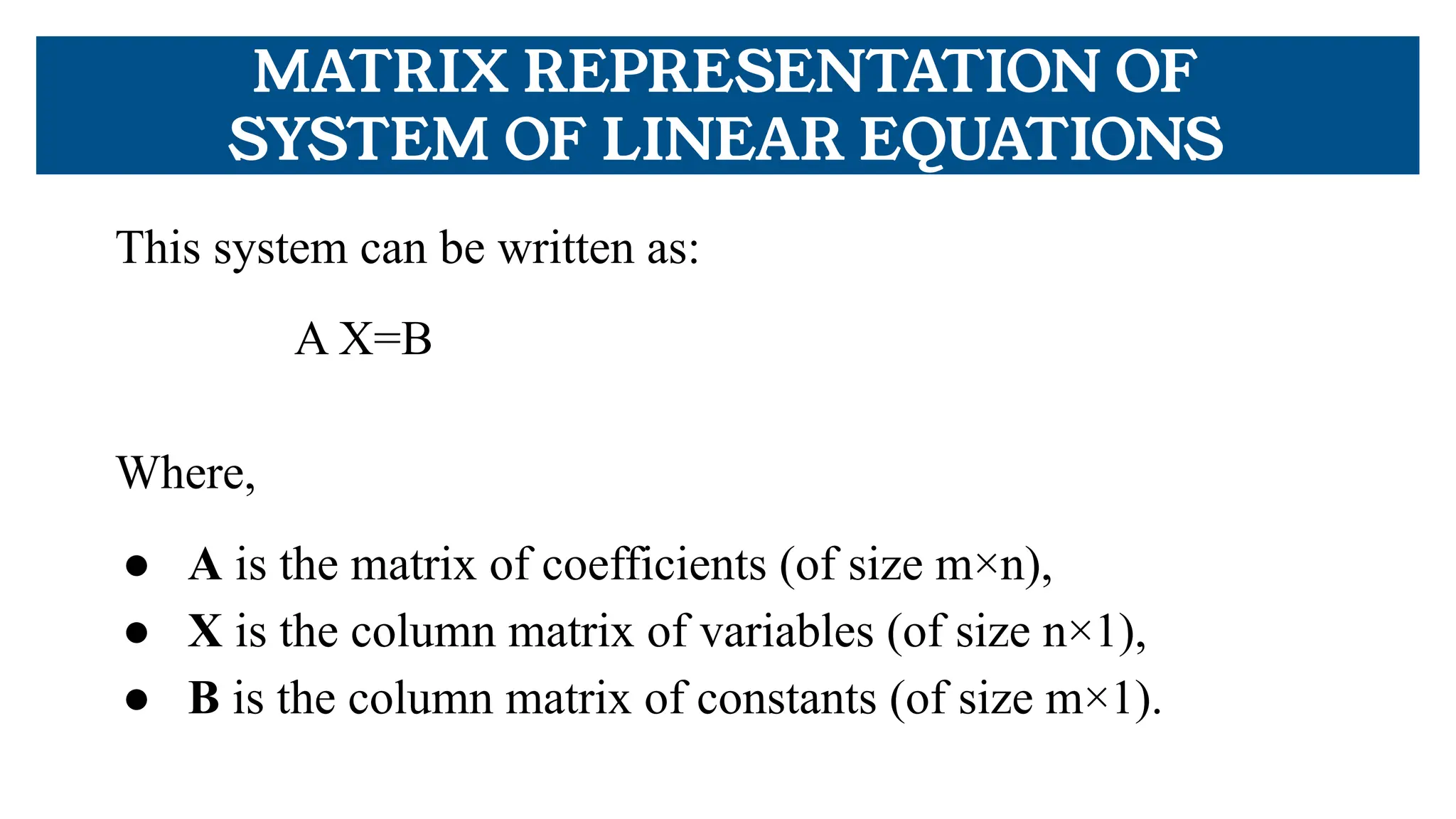 MATRIX REPRESENTATION OF
SYSTEM OF LINEAR EQUATIONS
This system can be written as:
A X=B
Where,
● A is the matrix of coefficients (of size m×n),
● X is the column matrix of variables (of size n×1),
● B is the column matrix of constants (of size m×1).
 