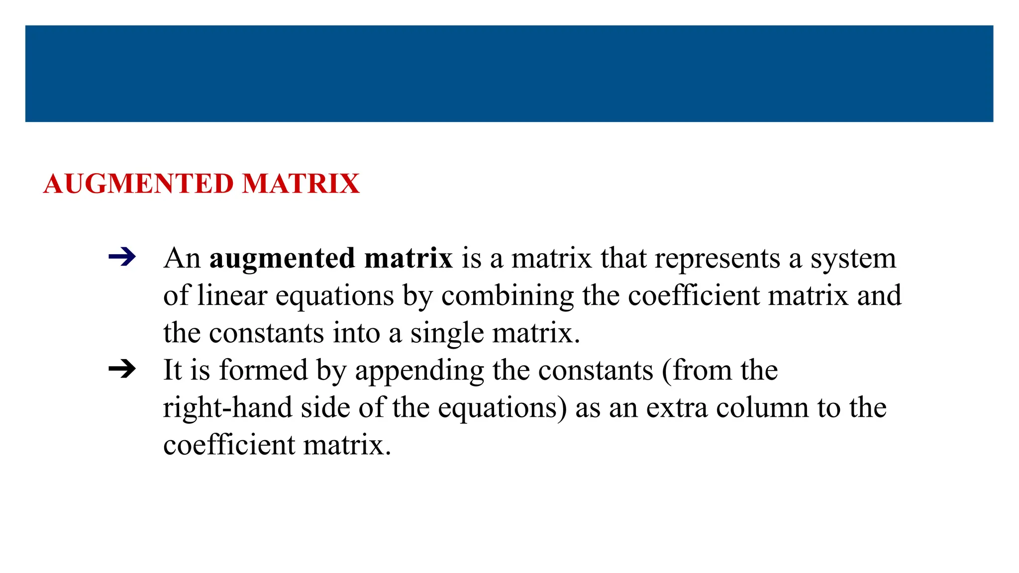 AUGMENTED MATRIX
➔ An augmented matrix is a matrix that represents a system
of linear equations by combining the coefficient matrix and
the constants into a single matrix.
➔ It is formed by appending the constants (from the
right-hand side of the equations) as an extra column to the
coefficient matrix.
 